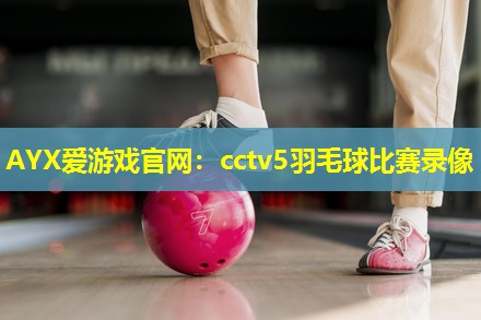 AYX爱游戏官网：cctv5羽毛球比赛录像