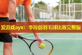 爱游戏ayx：李玲蔚羽毛球比赛完整版