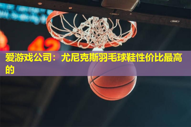 爱游戏公司：尤尼克斯羽毛球鞋性价比最高的